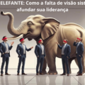 O CEGO E O ELEFANTE: Como a falta de visão sistêmica pode afundar sua liderança